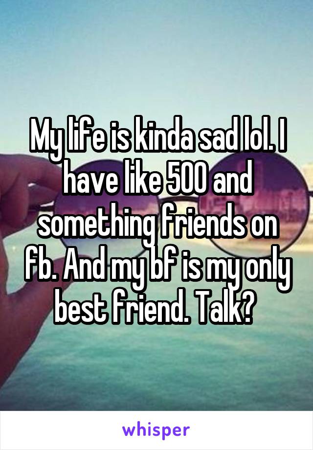 My life is kinda sad lol. I have like 500 and something friends on fb. And my bf is my only best friend. Talk? 