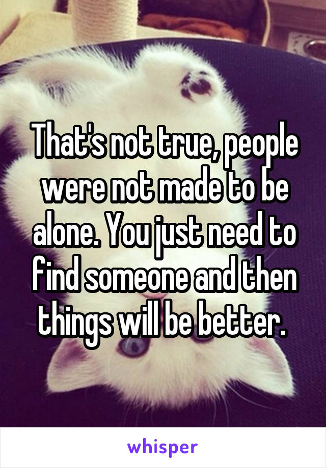 That's not true, people were not made to be alone. You just need to find someone and then things will be better. 