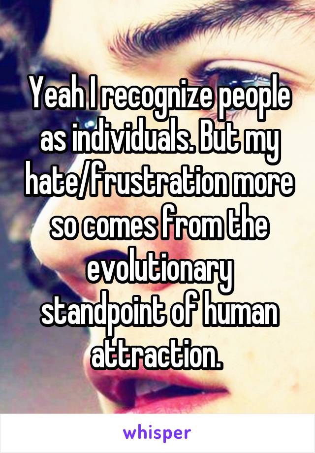 Yeah I recognize people as individuals. But my hate/frustration more so comes from the evolutionary standpoint of human attraction. 