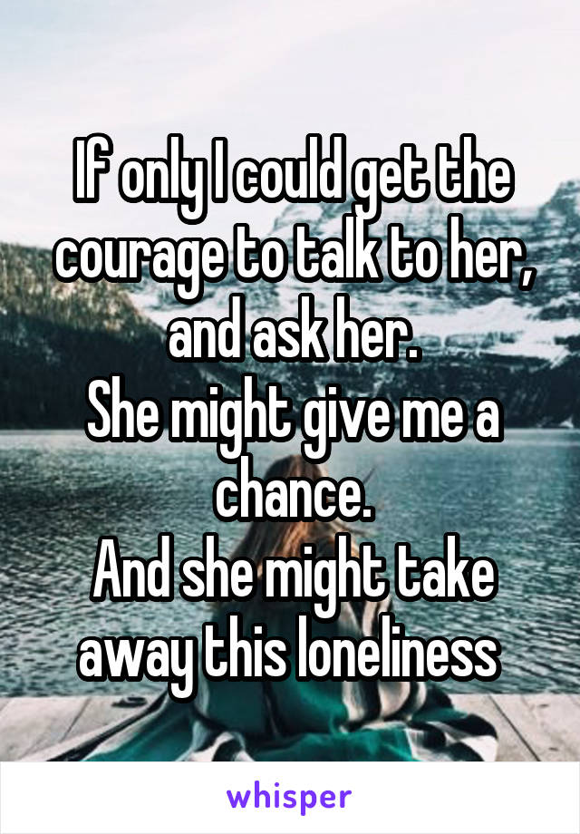 If only I could get the courage to talk to her, and ask her.
She might give me a chance.
And she might take away this loneliness 