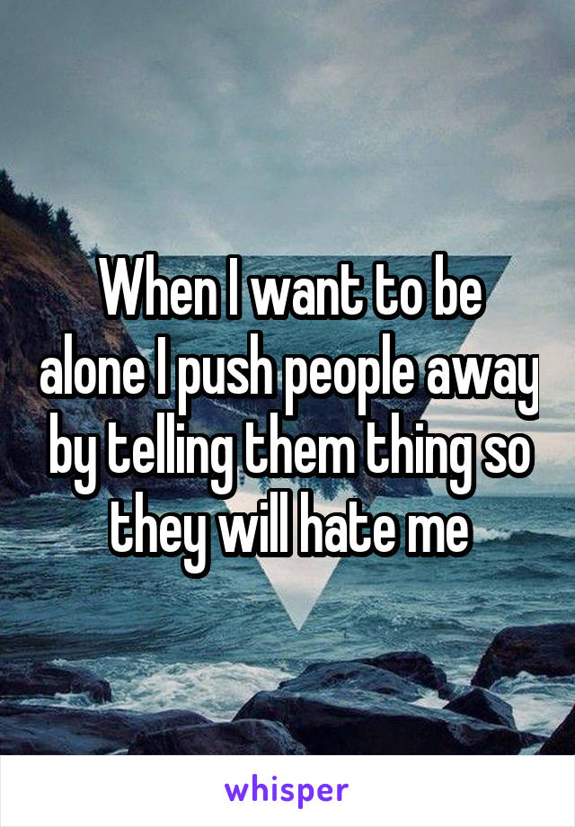 When I want to be alone I push people away by telling them thing so they will hate me