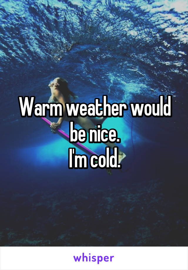 Warm weather would be nice.
I'm cold.