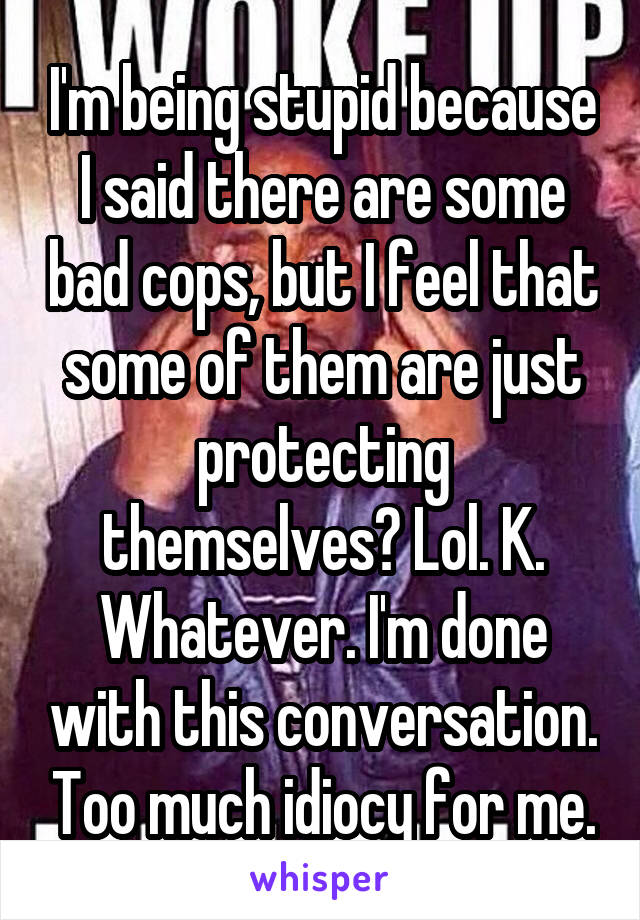 I'm being stupid because I said there are some bad cops, but I feel that some of them are just protecting themselves? Lol. K. Whatever. I'm done with this conversation. Too much idiocy for me.