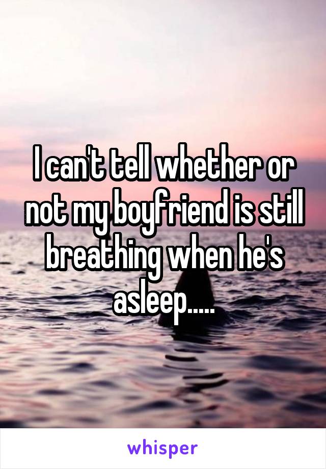 I can't tell whether or not my boyfriend is still breathing when he's asleep.....