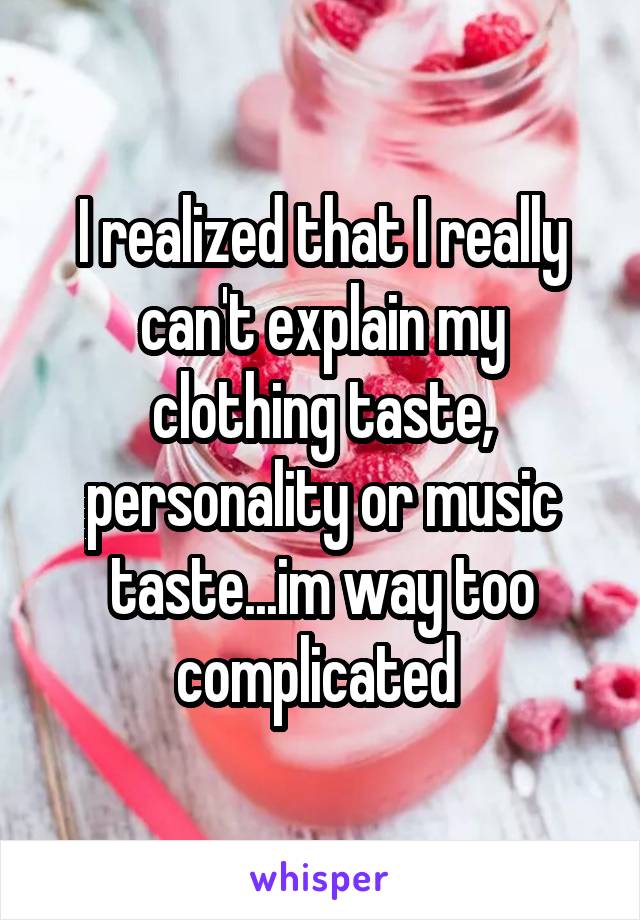 I realized that I really can't explain my clothing taste, personality or music taste...im way too complicated 