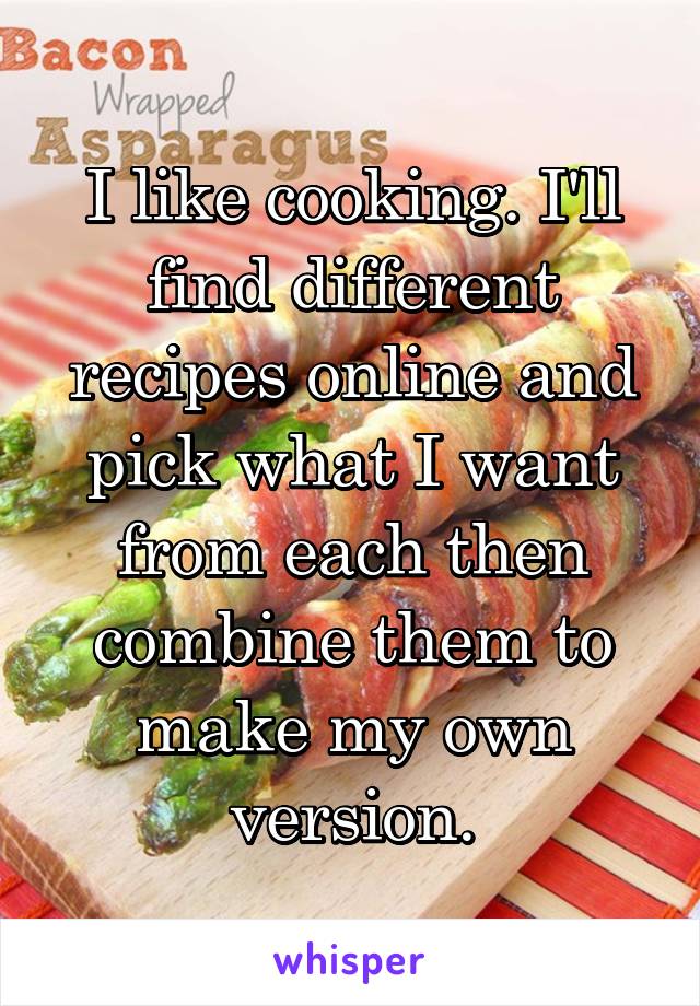 I like cooking. I'll find different recipes online and pick what I want from each then combine them to make my own version.