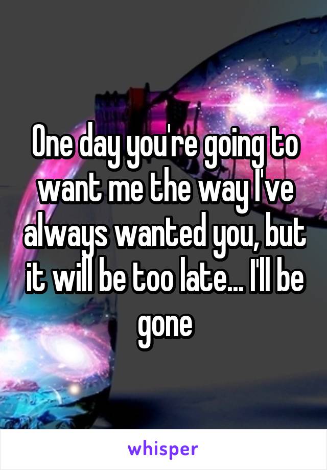 One day you're going to want me the way I've always wanted you, but it will be too late... I'll be gone