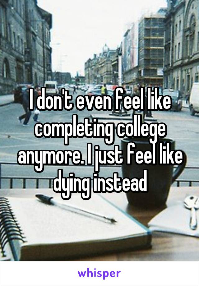 I don't even feel like completing college anymore. I just feel like dying instead