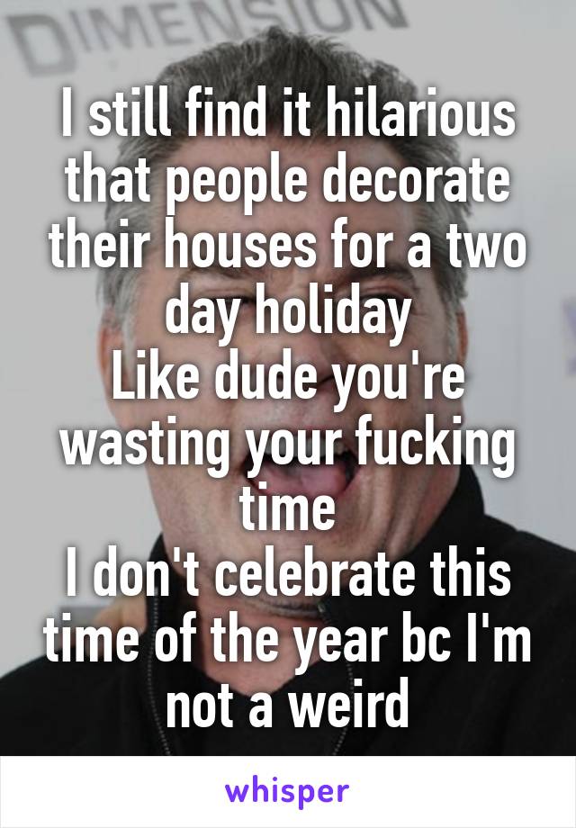 I still find it hilarious that people decorate their houses for a two day holiday
Like dude you're wasting your fucking time
I don't celebrate this time of the year bc I'm not a weird