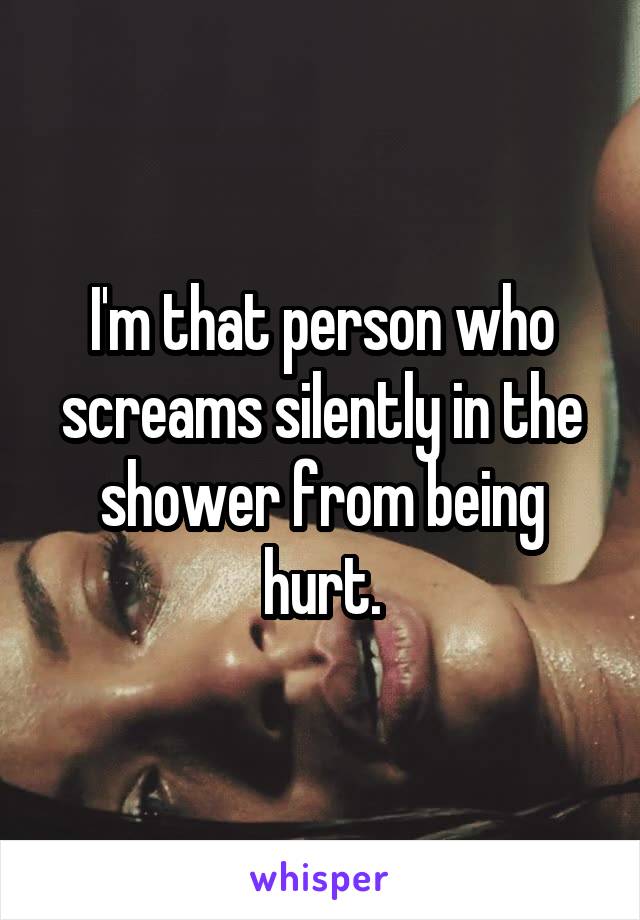 I'm that person who screams silently in the shower from being hurt.