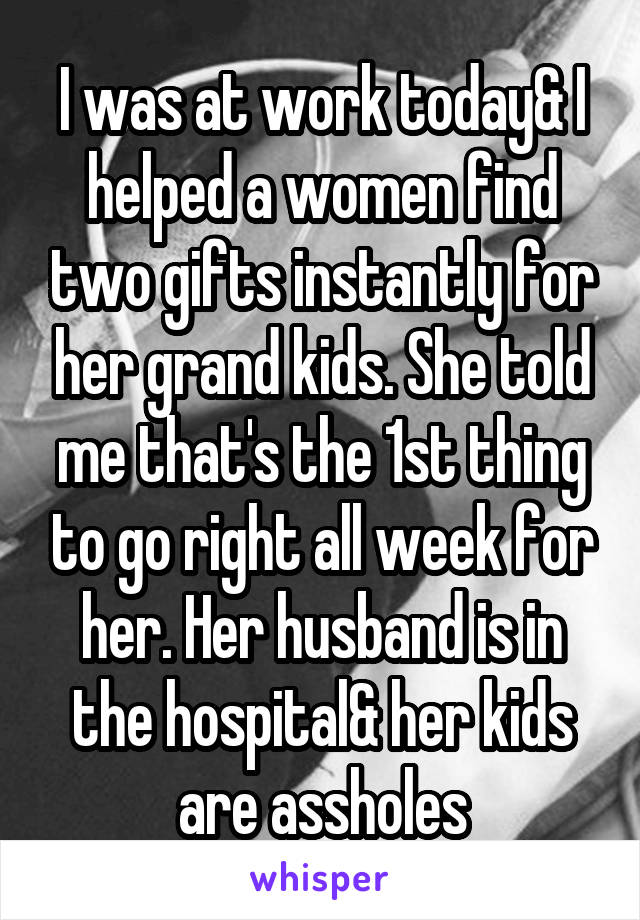 I was at work today& I helped a women find two gifts instantly for her grand kids. She told me that's the 1st thing to go right all week for her. Her husband is in the hospital& her kids are assholes