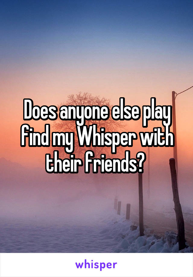 Does anyone else play find my Whisper with their friends? 