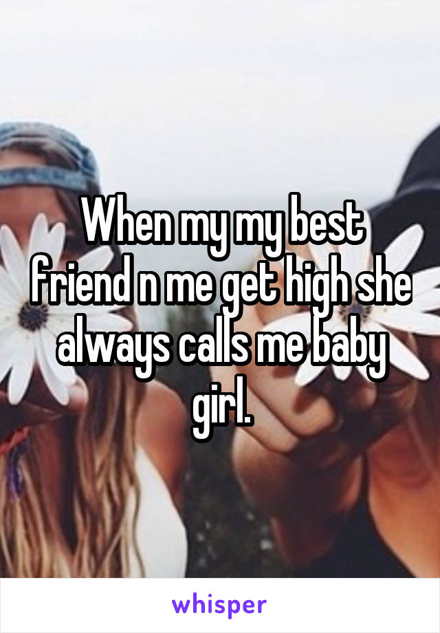 When my my best friend n me get high she always calls me baby girl.