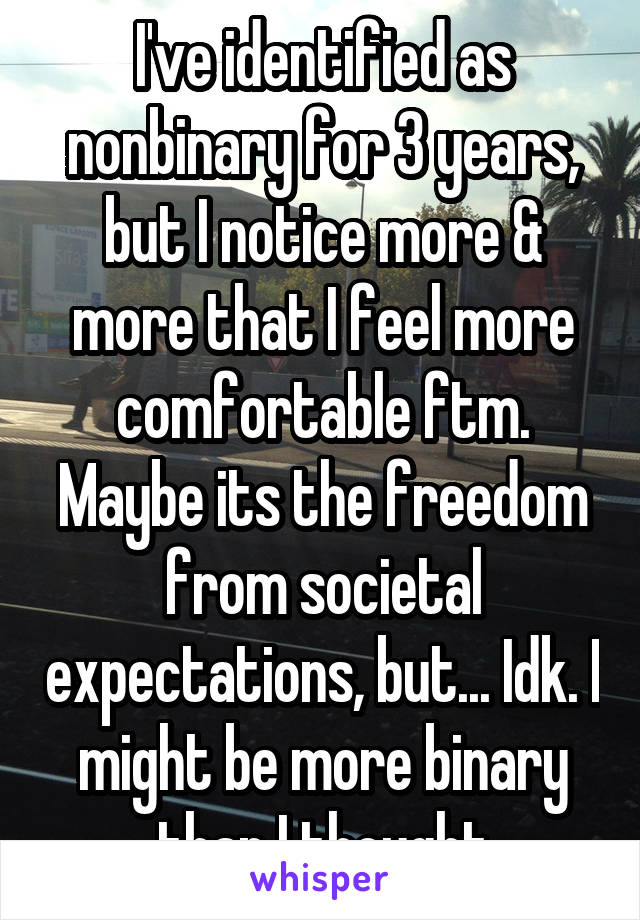 I've identified as nonbinary for 3 years, but I notice more & more that I feel more comfortable ftm. Maybe its the freedom from societal expectations, but... Idk. I might be more binary than I thought