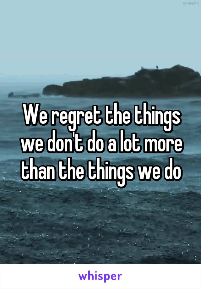 We regret the things we don't do a lot more than the things we do