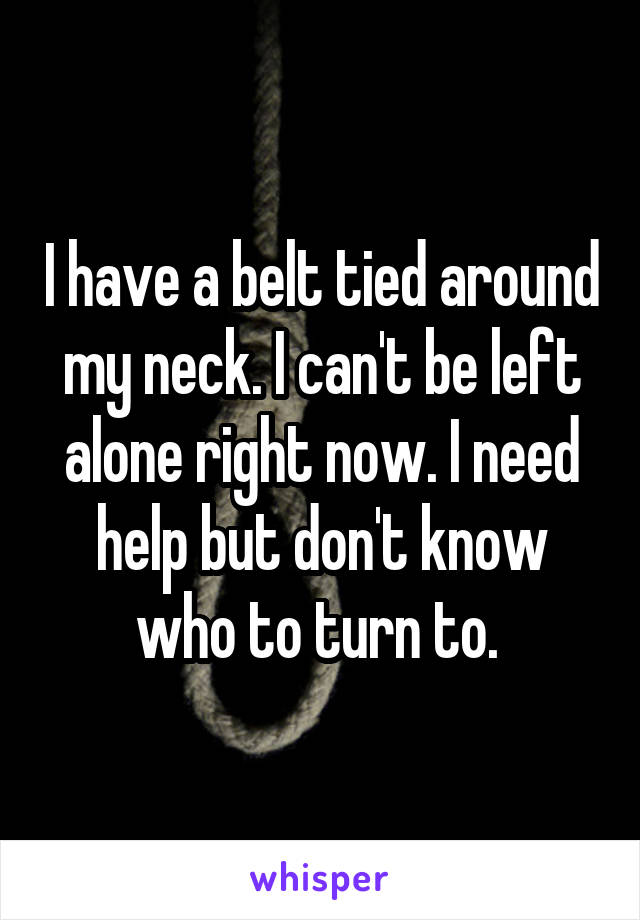 I have a belt tied around my neck. I can't be left alone right now. I need help but don't know who to turn to. 