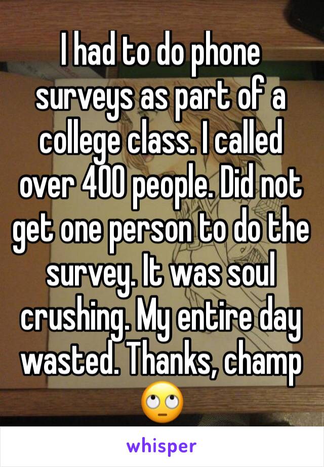 I had to do phone surveys as part of a college class. I called over 400 people. Did not get one person to do the survey. It was soul crushing. My entire day wasted. Thanks, champ 🙄