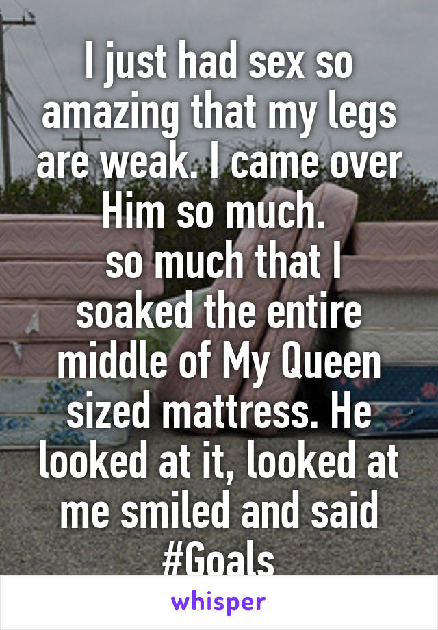 I just had sex so amazing that my legs are weak. I came over Him so much. 
 so much that I soaked the entire middle of My Queen sized mattress. He looked at it, looked at me smiled and said #Goals