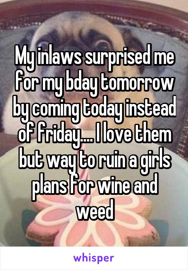 My inlaws surprised me for my bday tomorrow by coming today instead of friday.... I love them but way to ruin a girls plans for wine and weed