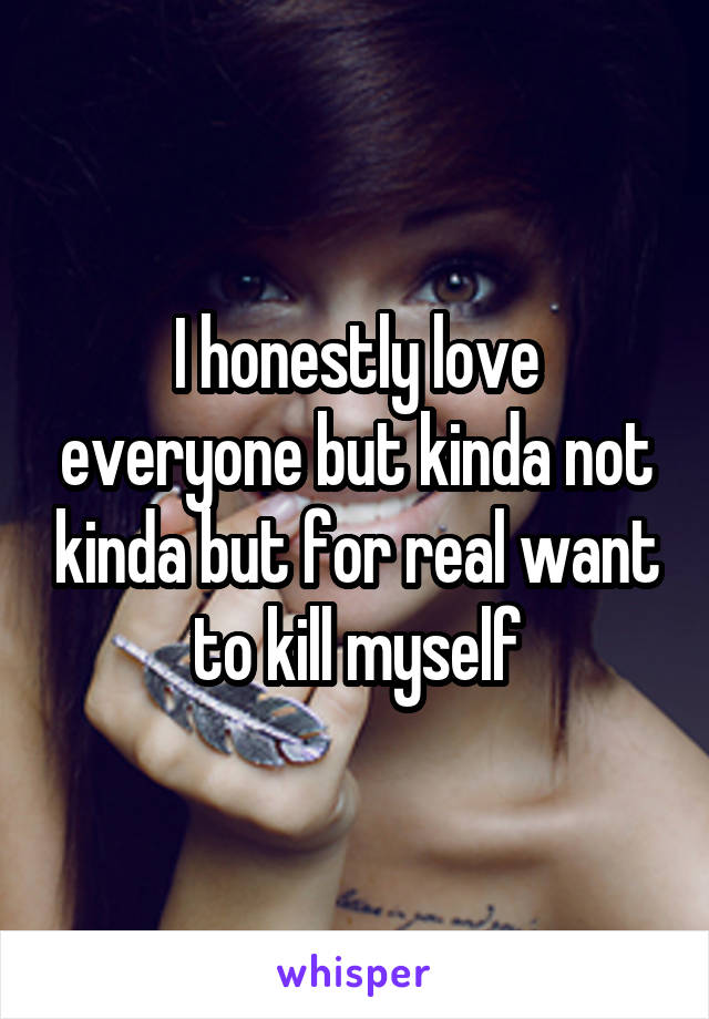 I honestly love everyone but kinda not kinda but for real want to kill myself