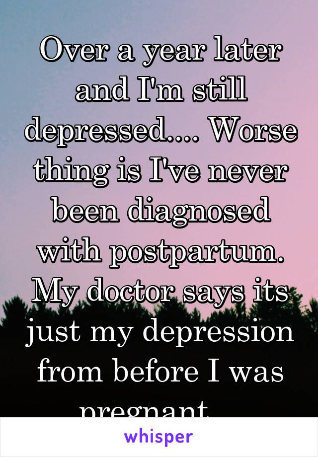 Over a year later and I'm still depressed.... Worse thing is I've never been diagnosed with postpartum. My doctor says its just my depression from before I was pregnant....