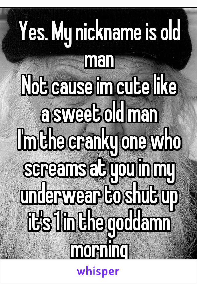 Yes. My nickname is old man
Not cause im cute like a sweet old man
I'm the cranky one who screams at you in my underwear to shut up it's 1 in the goddamn morning