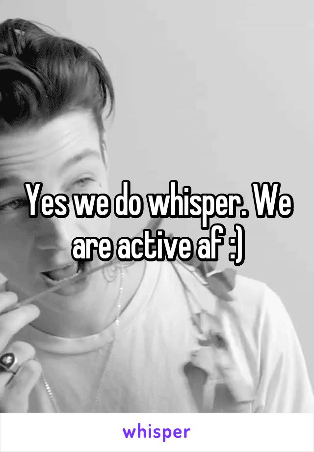 Yes we do whisper. We are active af :)