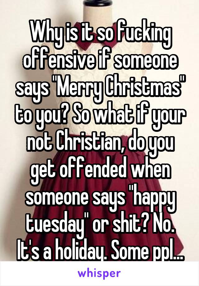 Why is it so fucking offensive if someone says "Merry Christmas" to you? So what if your not Christian, do you get offended when someone says "happy tuesday" or shit? No. It's a holiday. Some ppl...