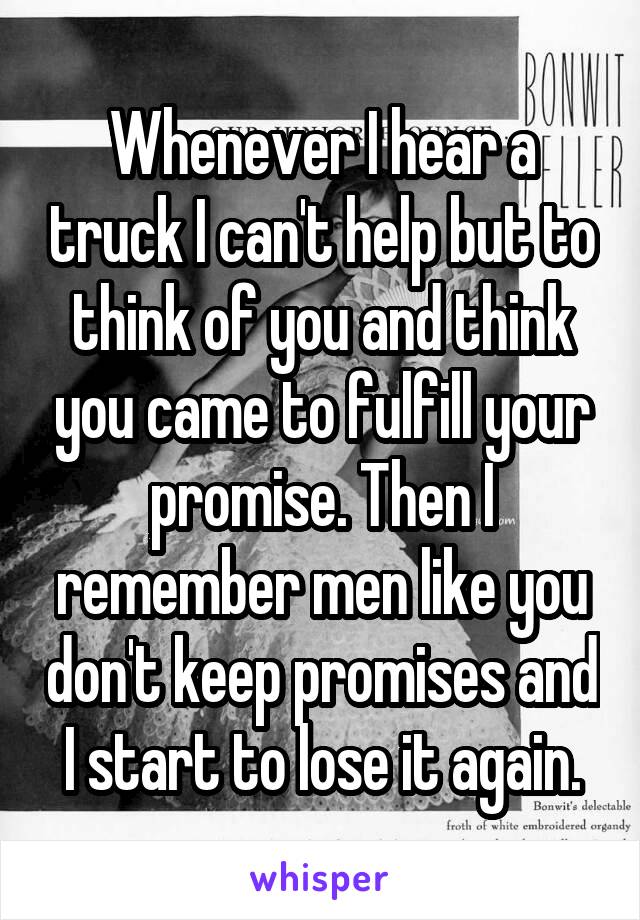 Whenever I hear a truck I can't help but to think of you and think you came to fulfill your promise. Then I remember men like you don't keep promises and I start to lose it again.