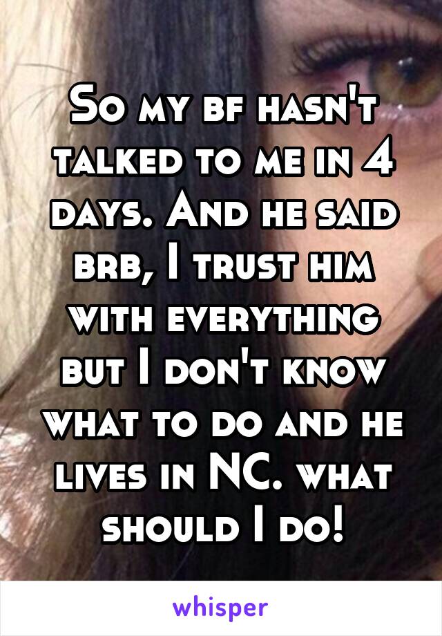 So my bf hasn't talked to me in 4 days. And he said brb, I trust him with everything but I don't know what to do and he lives in NC. what should I do!