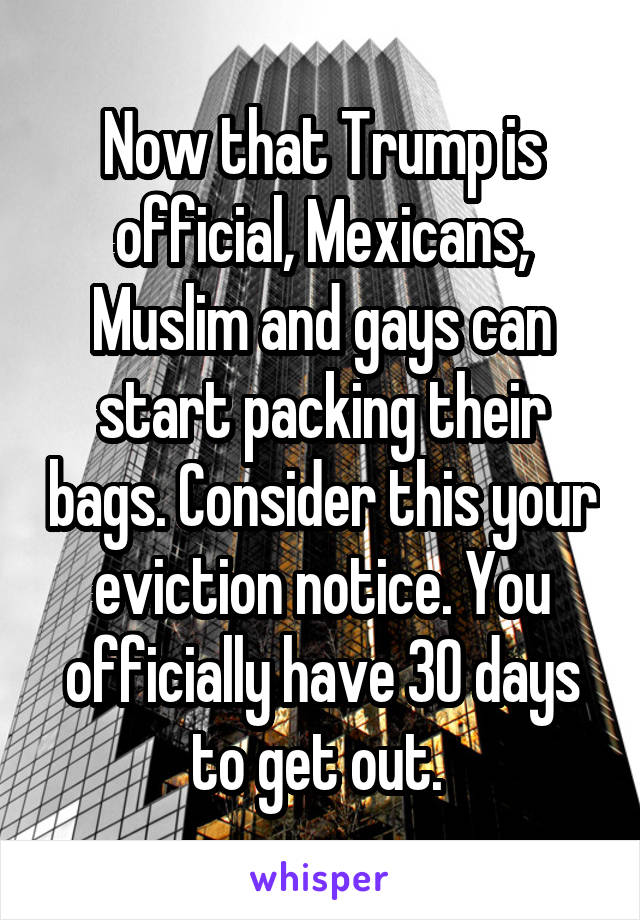 Now that Trump is official, Mexicans, Muslim and gays can start packing their bags. Consider this your eviction notice. You officially have 30 days to get out. 