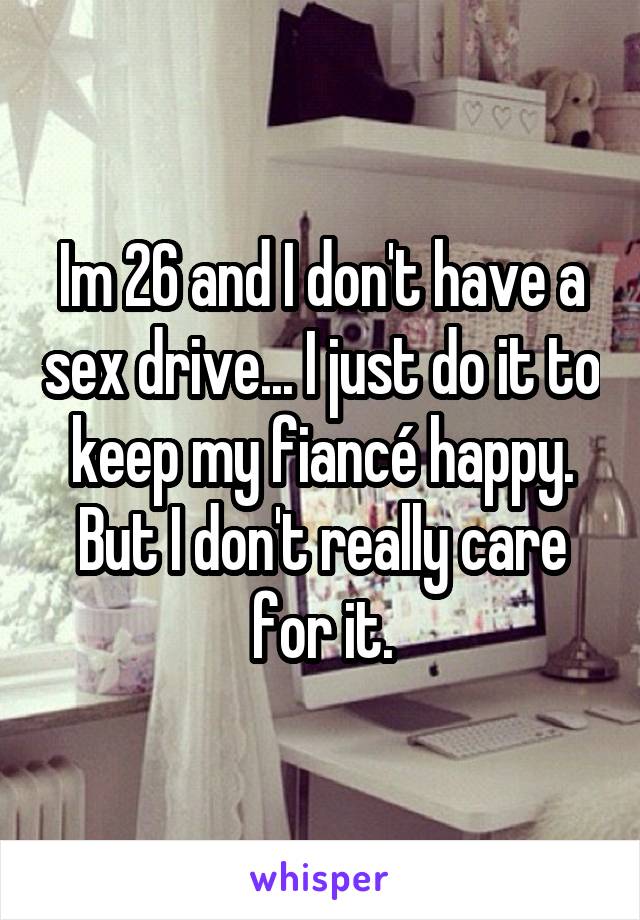 Im 26 and I don't have a sex drive... I just do it to keep my fiancé happy. But I don't really care for it.
