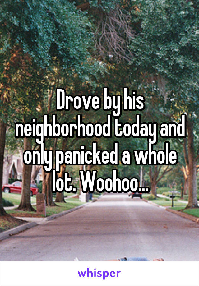 Drove by his neighborhood today and only panicked a whole lot. Woohoo...