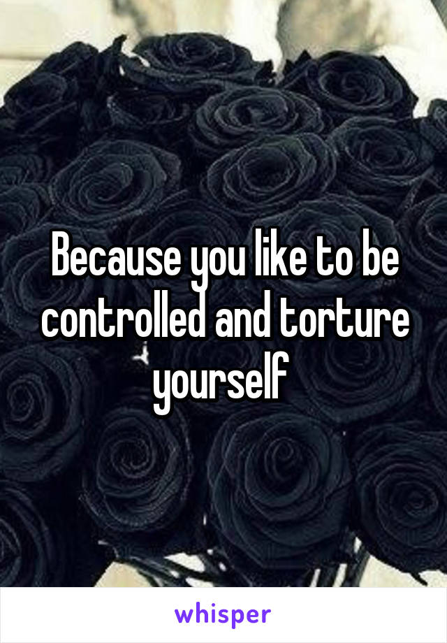 Because you like to be controlled and torture yourself 