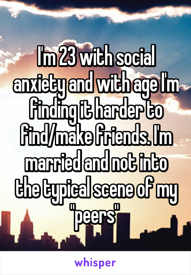 I'm 23 with social anxiety and with age I'm finding it harder to find/make friends. I'm married and not into the typical scene of my "peers" 