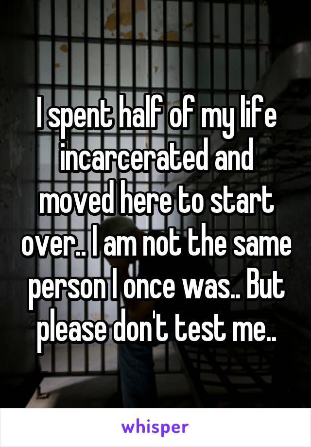 I spent half of my life incarcerated and moved here to start over.. I am not the same person I once was.. But please don't test me..