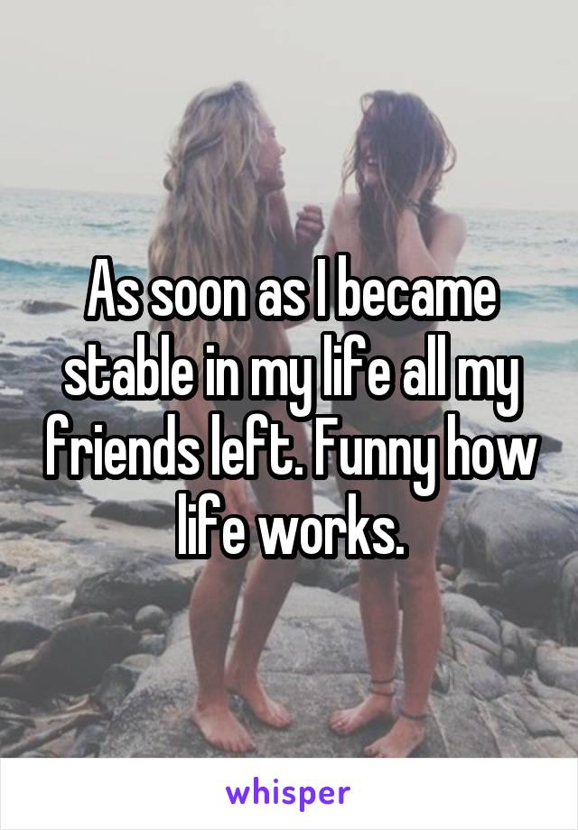 As soon as I became stable in my life all my friends left. Funny how life works.