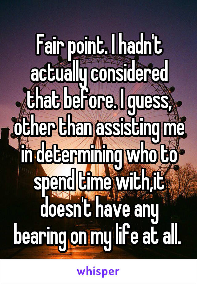 Fair point. I hadn't actually considered that before. I guess, other than assisting me in determining who to spend time with,it doesn't have any bearing on my life at all. 