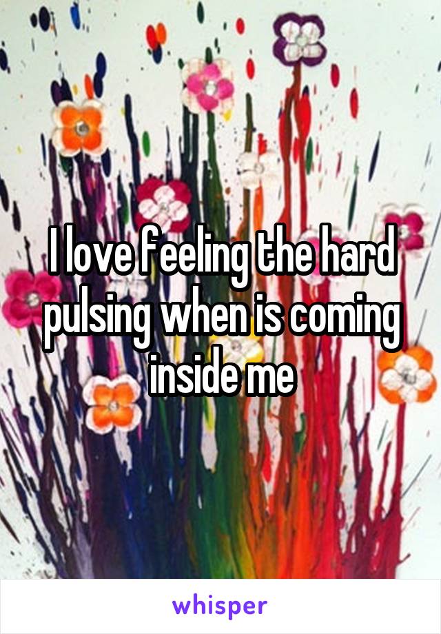I love feeling the hard pulsing when is coming inside me