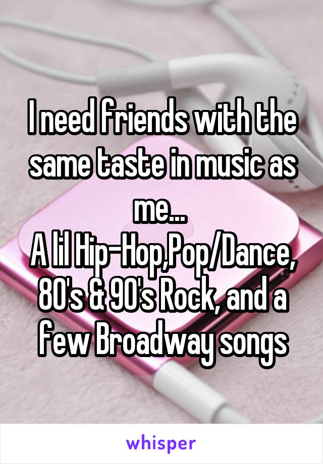 I need friends with the same taste in music as me... 
A lil Hip-Hop,Pop/Dance, 80's & 90's Rock, and a few Broadway songs
