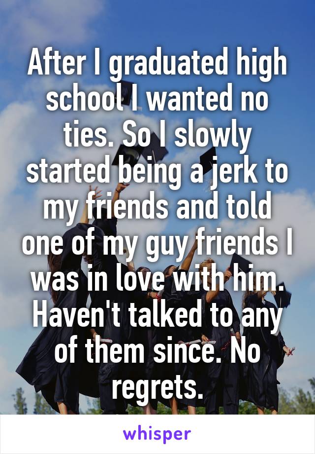 After I graduated high school I wanted no ties. So I slowly started being a jerk to my friends and told one of my guy friends I was in love with him. Haven't talked to any of them since. No regrets.