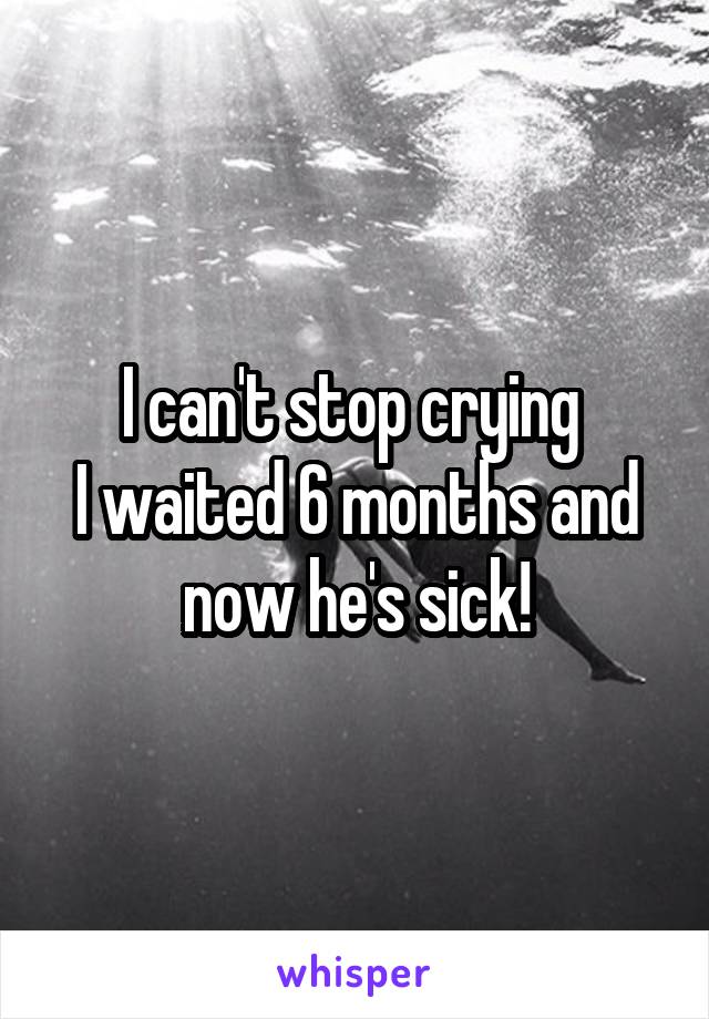 I can't stop crying 
I waited 6 months and now he's sick!