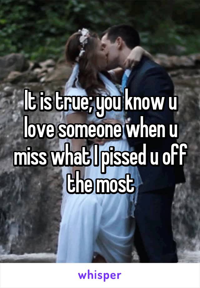 It is true; you know u love someone when u miss what I pissed u off the most