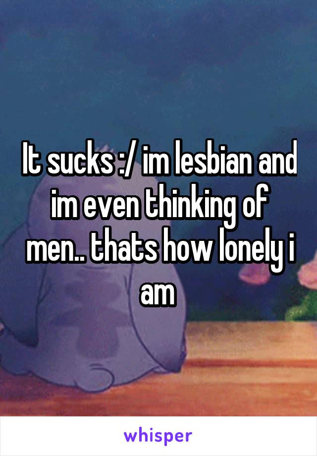 It sucks :/ im lesbian and im even thinking of men.. thats how lonely i am 