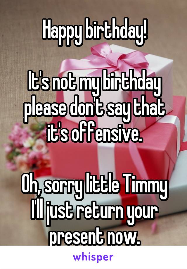 Happy birthday!

It's not my birthday please don't say that it's offensive.

Oh, sorry little Timmy I'll just return your present now.
