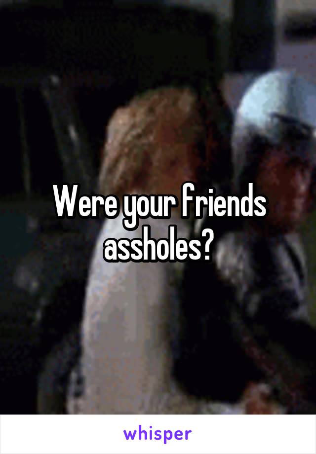 Were your friends assholes?