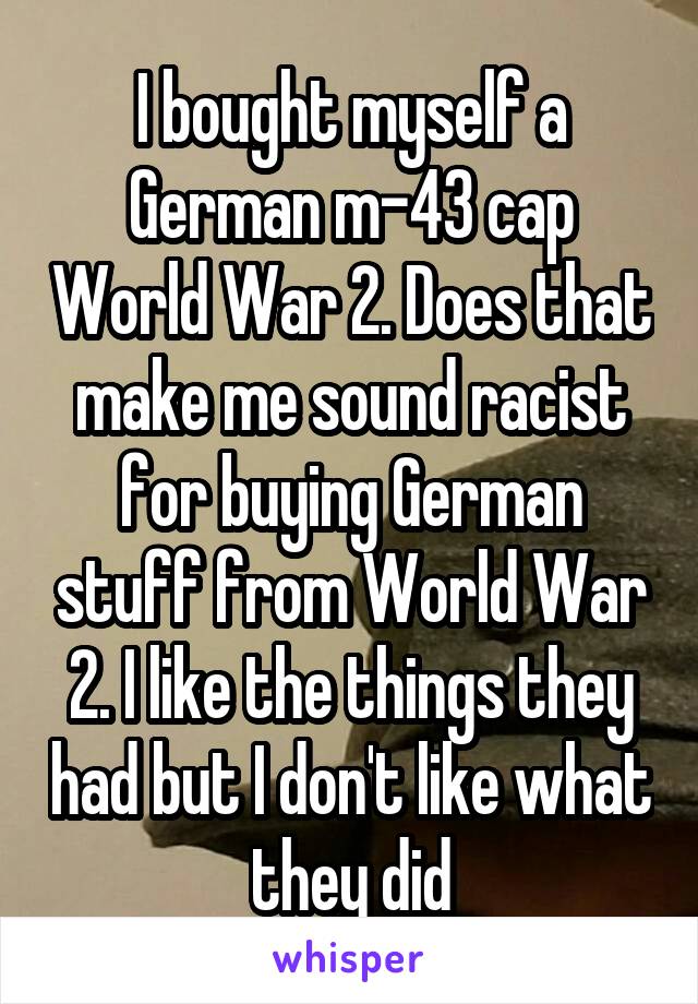 I bought myself a German m-43 cap World War 2. Does that make me sound racist for buying German stuff from World War 2. I like the things they had but I don't like what they did
