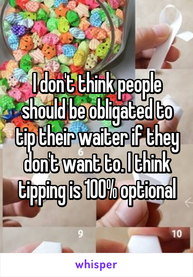 I don't think people should be obligated to tip their waiter if they don't want to. I think tipping is 100% optional