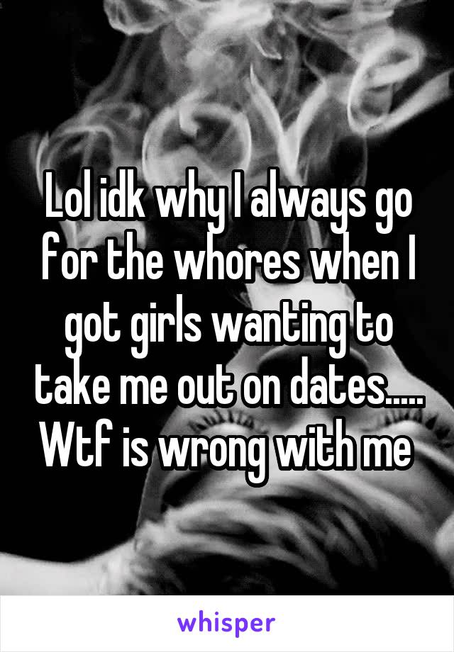 Lol idk why I always go for the whores when I got girls wanting to take me out on dates..... Wtf is wrong with me 