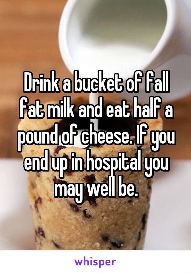 Drink a bucket of fall fat milk and eat half a pound of cheese. If you end up in hospital you may well be.